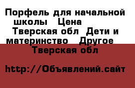 Порфель для начальной школы › Цена ­ 1 500 - Тверская обл. Дети и материнство » Другое   . Тверская обл.